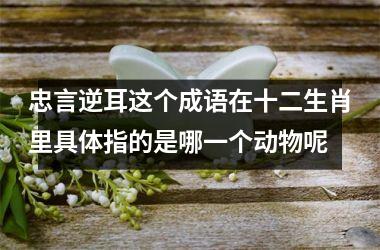 <h3>忠言逆耳这个成语在十二生肖里具体指的是哪一个动物呢