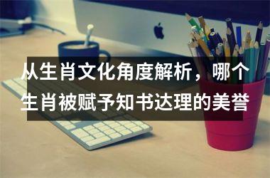 <h3>从生肖文化角度解析，哪个生肖被赋予知书达理的美誉
