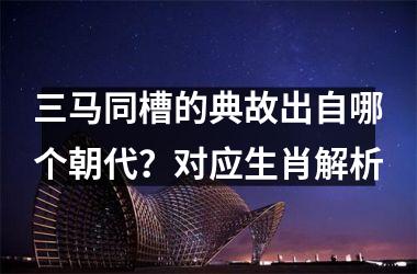 <h3>三马同槽的典故出自哪个朝代？对应生肖解析