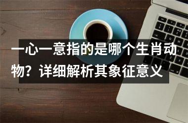 <h3>一心一意指的是哪个生肖动物？详细解析其象征意义