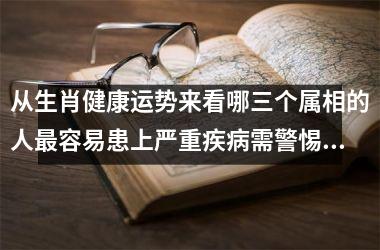 <h3>从生肖健康运势来看哪三个属相的人最容易患上严重疾病需警惕？
