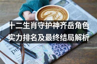 <h3>十二生肖守护神齐岳角色实力排名及最终结局解析