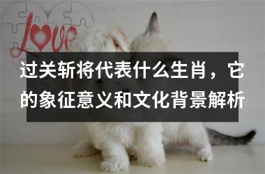 <h3>过关斩将代表什么生肖,它的象征意义和文化背景解析