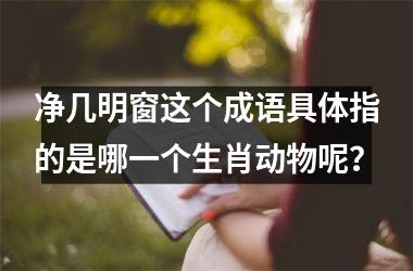 <h3>净几明窗这个成语具体指的是哪一个生肖动物呢？