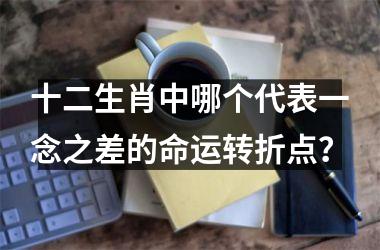 <h3>十二生肖中哪个代表一念之差的命运转折点？