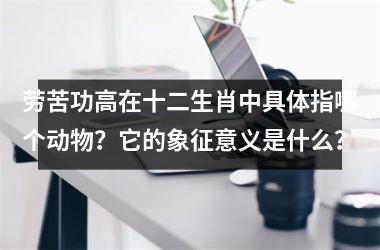 <h3>劳苦功高在十二生肖中具体指哪个动物？它的象征意义是什么？