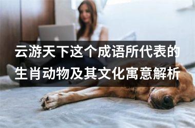 <h3>云游天下这个成语所代表的生肖动物及其文化寓意解析