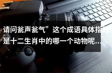 <h3>请问瓮声瓮气”这个成语具体指的是十二生肖中的哪一个动物呢?