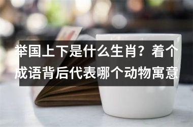 <h3>举国上下是什么生肖？着个成语背后代表哪个动物寓意