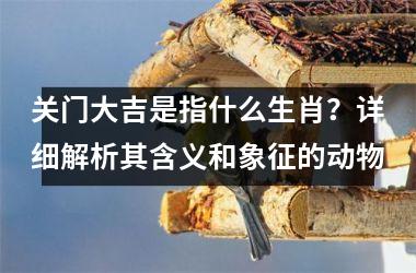 <h3>关门大吉是指什么生肖？详细解析其含义和象征的动物