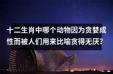 <h3>十二生肖中哪个动物因为贪婪成性而被人们用来比喻贪得无厌？