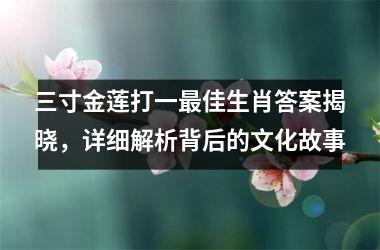 三寸金莲打一最佳生肖答案揭晓，详细解析背后的文化故事