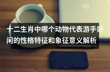 <h3>十二生肖中哪个动物代表游手好闲的性格特征和象征意义解析