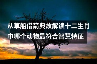 <h3>从草船借箭典故解读十二生肖中哪个动物最符合智慧特征