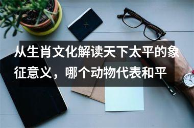 <h3>从生肖文化解读天下太平的象征意义，哪个动物代表和平