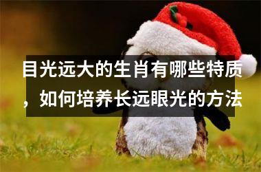 <h3>目光远大的生肖有哪些特质，如何培养长远眼光的方法