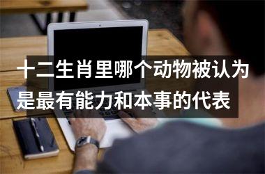 <h3>十二生肖里哪个动物被认为是最有能力和本事的代表