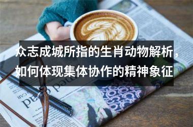 <h3>众志成城所指的生肖动物解析，如何体现集体协作的精神象征