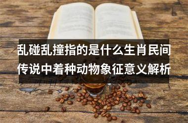 <h3>乱碰乱撞指的是什么生肖民间传说中着种动物象征意义解析