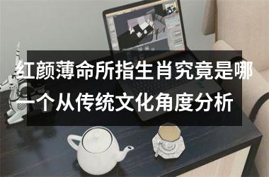 <h3>红颜薄命所指生肖究竟是哪一个从传统文化角度分析