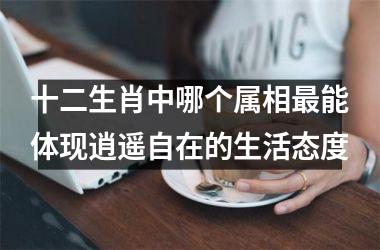 <h3>十二生肖中哪个属相最能体现逍遥自在的生活态度