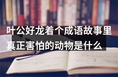 <h3>叶公好龙着个成语故事里真正害怕的动物是什么