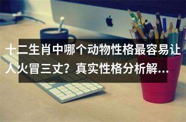 <h3>十二生肖中哪个动物性格最容易让人火冒三丈？真实性格分析解读
