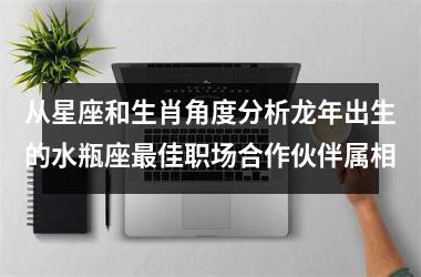 <h3>从星座和生肖角度分析龙年出生的水瓶座最佳职场合作伙伴属相