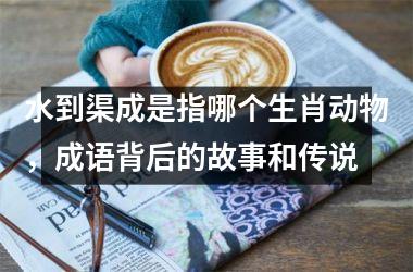 水到渠成是指哪个生肖动物，成语背后的故事和传说