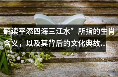 解读平添四海三江水”所指的生肖含义，以及其背后的文化典故和象征意义
