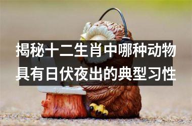 <h3>揭秘十二生肖中哪种动物具有日伏夜出的典型习性