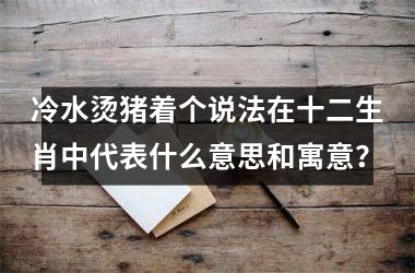 <h3>冷水烫猪着个说法在十二生肖中代表什么意思和寓意？