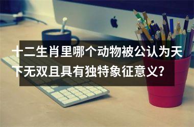 <h3>十二生肖里哪个动物被公认为天下无双且具有独特象征意义？