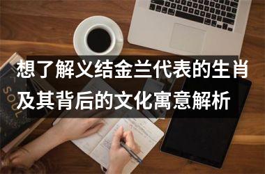 <h3>想了解义结金兰代表的生肖及其背后的文化寓意解析