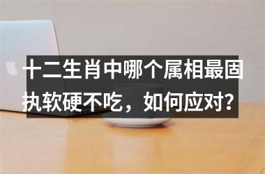 <h3>十二生肖中哪个属相最固执软硬不吃，如何应对？