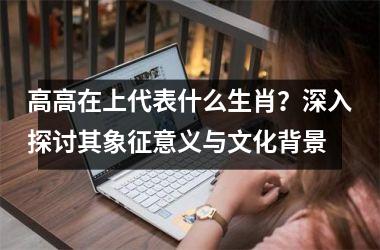 高高在上代表什么生肖?深入探讨其象征意义与文化背景