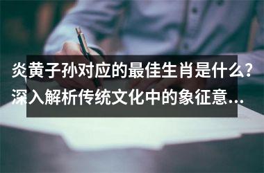 <h3>炎黄子孙对应的最佳生肖是什么？深入解析传统文化中的象征意义