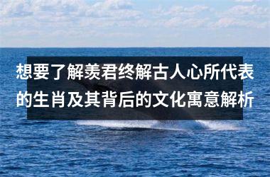 <h3>想要了解羡君终解古人心所代表的生肖及其背后的文化寓意解析