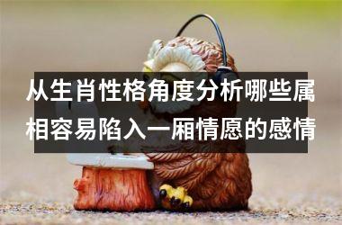 <h3>从生肖性格角度分析哪些属相容易陷入一厢情愿的感情