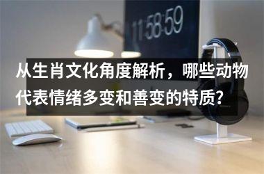 <h3>从生肖文化角度解析，哪些动物代表情绪多变和善变的特质？