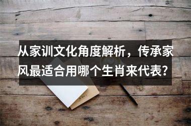 <h3>从家训文化角度解析，传承家风最适合用哪个生肖来代表？
