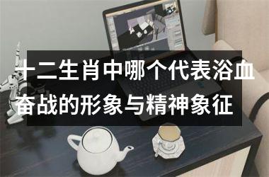 <h3>十二生肖中哪个代表浴血奋战的形象与精神象征