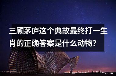 <h3>三顾茅庐这个典故最终打一生肖的正确答案是什么动物？