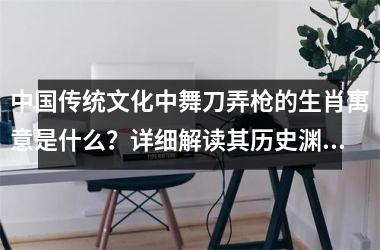 中国传统文化中舞刀弄枪的生肖寓意是什么？详细解读其历史渊源