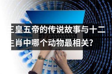 <h3>三皇五帝的传说故事与十二生肖中哪个动物最相关？