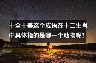 <h3>十全十美这个成语在十二生肖中具体指的是哪一个动物呢？