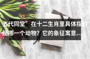 <h3>五代同堂”在十二生肖里具体指的是哪一个动物？它的象征寓意是什么？