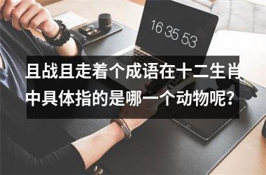 <h3>且战且走着个成语在十二生肖中具体指的是哪一个动物呢？