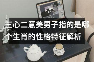<h3>三心二意美男子指的是哪个生肖的性格特征解析