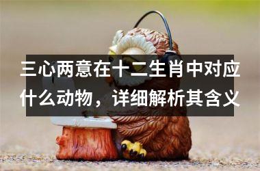 <h3>三心两意在十二生肖中对应什么动物，详细解析其含义